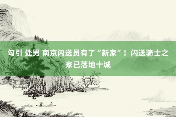 勾引 处男 南京闪送员有了“新家”！闪送骑士之家已落地十城