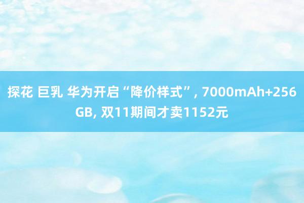 探花 巨乳 华为开启“降价样式”， 7000mAh+256GB， 双11期间才卖1152元