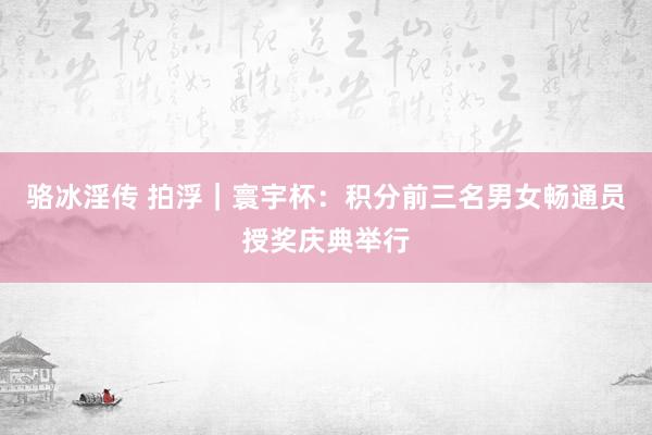 骆冰淫传 拍浮｜寰宇杯：积分前三名男女畅通员授奖庆典举行