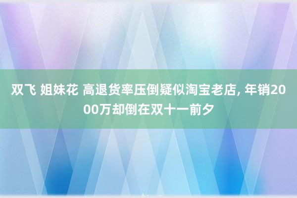 双飞 姐妹花 高退货率压倒疑似淘宝老店， 年销2000万却倒在双十一前夕