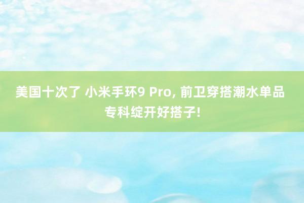 美国十次了 小米手环9 Pro, 前卫穿搭潮水单品 专科绽开好搭子!