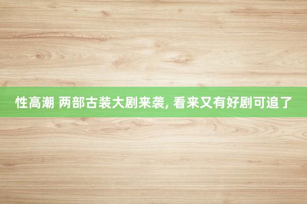 性高潮 两部古装大剧来袭， 看来又有好剧可追了