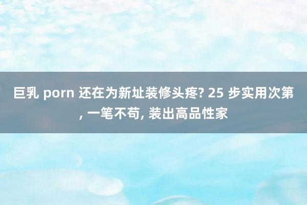 巨乳 porn 还在为新址装修头疼? 25 步实用次第, 一笔不苟, 装出高品性家