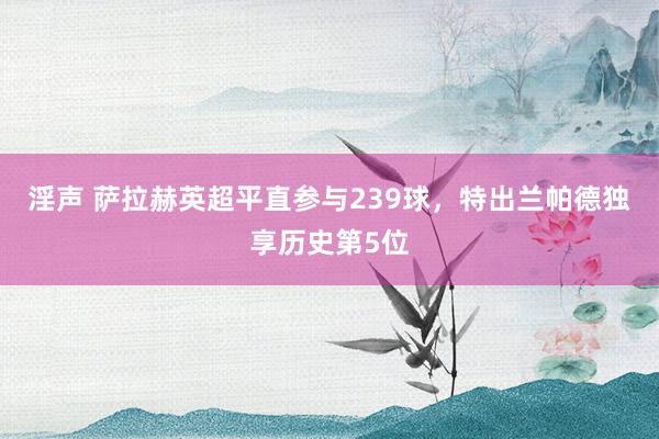 淫声 萨拉赫英超平直参与239球，特出兰帕德独享历史第5位