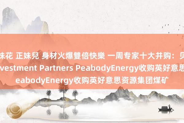 姐妹花 正妹兒 身材火爆雙倍快樂 一周专家十大并购：贝莱德收购HPS Investment Partners PeabodyEnergy收购英好意思资源集团煤矿