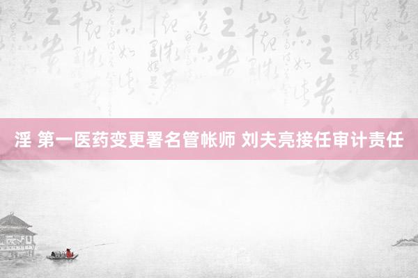 淫 第一医药变更署名管帐师 刘夫亮接任审计责任