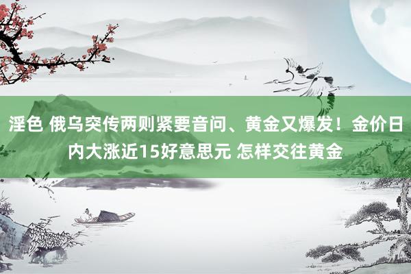 淫色 俄乌突传两则紧要音问、黄金又爆发！金价日内大涨近15好意思元 怎样交往黄金