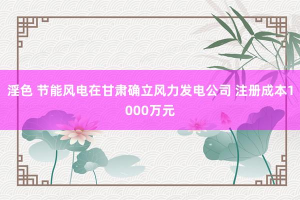 淫色 节能风电在甘肃确立风力发电公司 注册成本1000万元