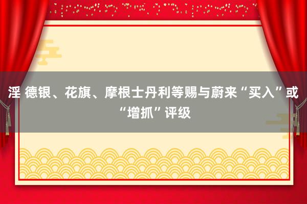 淫 德银、花旗、摩根士丹利等赐与蔚来“买入”或“增抓”评级