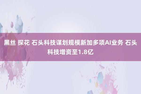黑丝 探花 石头科技谋划规模新加多项AI业务 石头科技增资至1.8亿