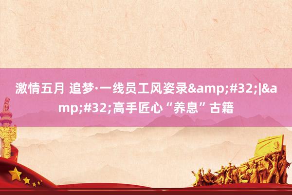 激情五月 追梦·一线员工风姿录&#32;|&#32;高手匠心“养息”古籍
