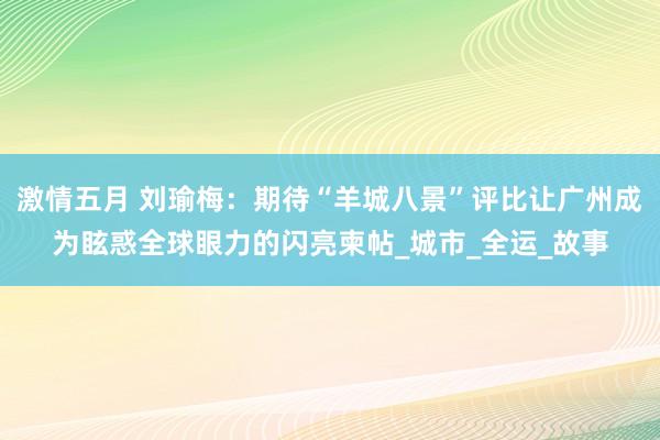 激情五月 刘瑜梅：期待“羊城八景”评比让广州成为眩惑全球眼力的闪亮柬帖_城市_全运_故事
