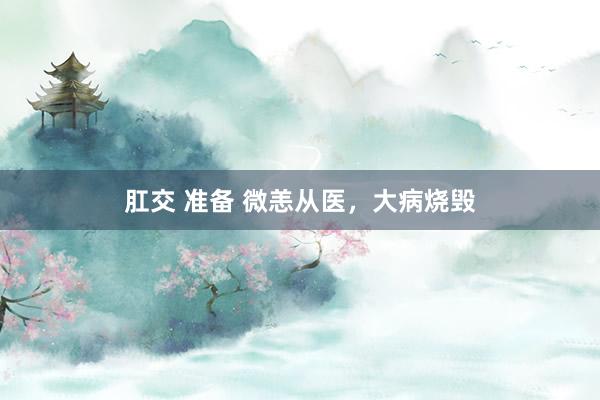 肛交 准备 微恙从医，大病烧毁