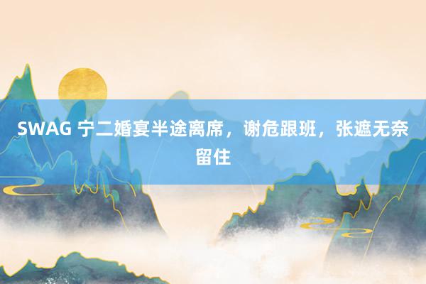 SWAG 宁二婚宴半途离席，谢危跟班，张遮无奈留住
