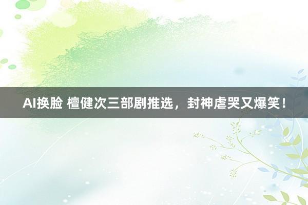 AI换脸 檀健次三部剧推选，封神虐哭又爆笑！