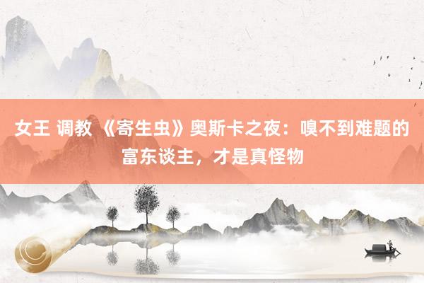 女王 调教 《寄生虫》奥斯卡之夜：嗅不到难题的富东谈主，才是真怪物