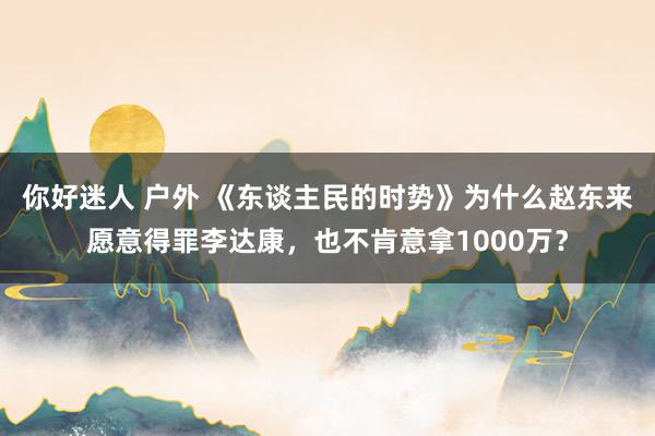 你好迷人 户外 《东谈主民的时势》为什么赵东来愿意得罪李达康，也不肯意拿1000万？