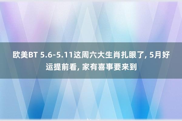 欧美BT 5.6-5.11这周六大生肖扎眼了, 5月好运提前看, 家有喜事要来到