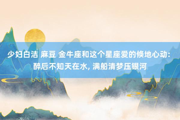 少妇白洁 麻豆 金牛座和这个星座爱的倏地心动: 醉后不知天在水， 满船清梦压银河