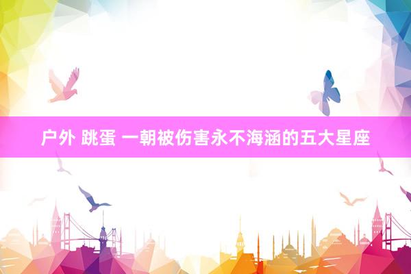 户外 跳蛋 一朝被伤害永不海涵的五大星座