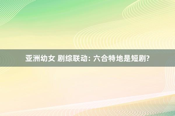 亚洲幼女 剧综联动: 六合特地是短剧?