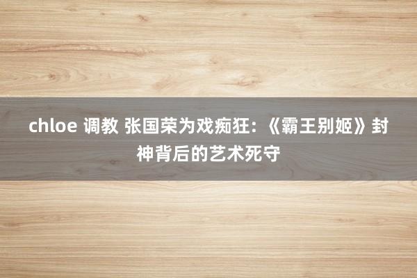 chloe 调教 张国荣为戏痴狂: 《霸王别姬》封神背后的艺术死守
