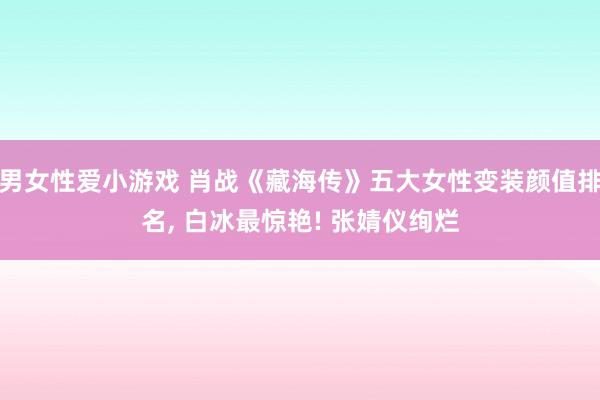 男女性爱小游戏 肖战《藏海传》五大女性变装颜值排名， 白冰最惊艳! 张婧仪绚烂