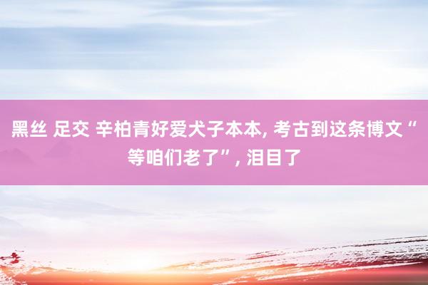 黑丝 足交 辛柏青好爱犬子本本, 考古到这条博文“等咱们老了”, 泪目了