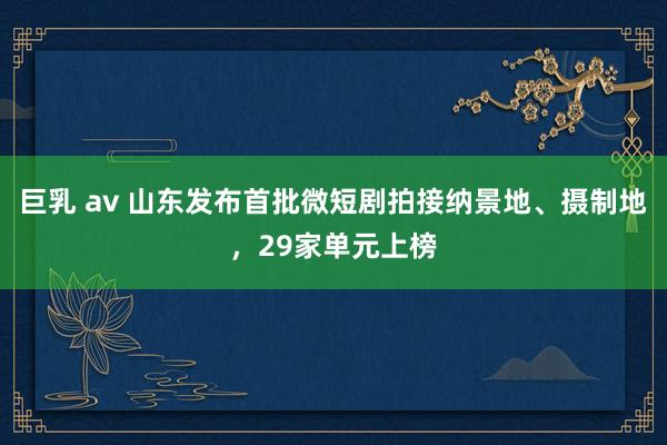 巨乳 av 山东发布首批微短剧拍接纳景地、摄制地，29家单元上榜