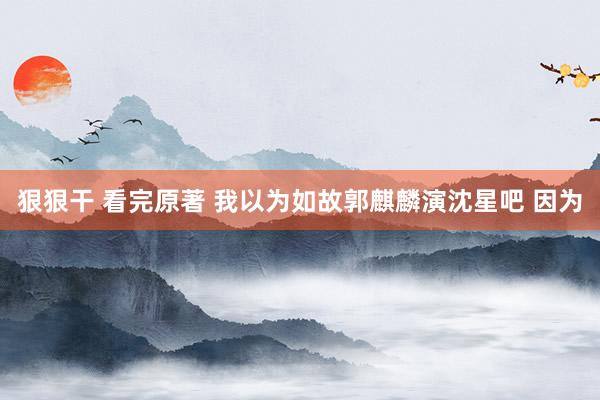 狠狠干 看完原著 我以为如故郭麒麟演沈星吧 因为