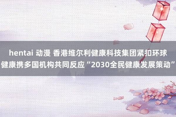 hentai 动漫 香港维尔利健康科技集团紧扣环球健康携多国机构共同反应“2030全民健康发展策动”
