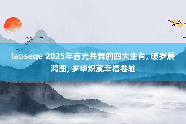 laosege 2025年吉光共舞的四大生肖, 暖岁展鸿图, 岁华织就幸福卷轴