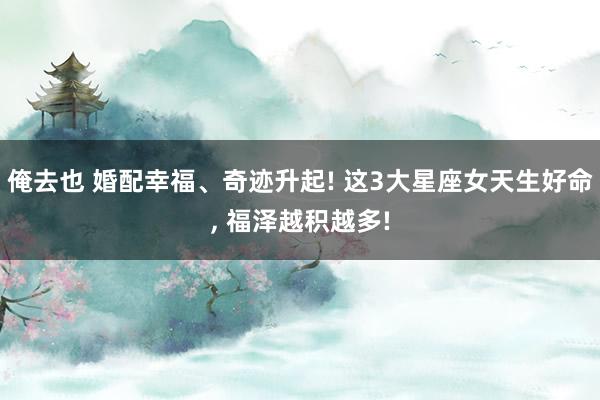 俺去也 婚配幸福、奇迹升起! 这3大星座女天生好命， 福泽越积越多!