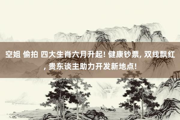 空姐 偷拍 四大生肖六月升起! 健康钞票， 双线飘红， 贵东谈主助力开发新地点!