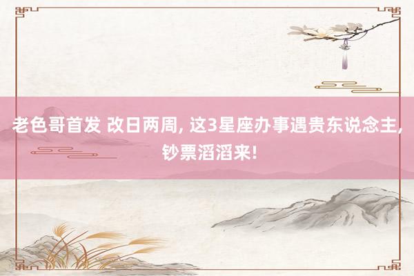 老色哥首发 改日两周, 这3星座办事遇贵东说念主, 钞票滔滔来!