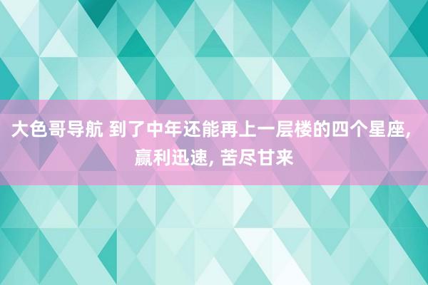 大色哥导航 到了中年还能再上一层楼的四个星座, 赢利迅速, 苦尽甘来