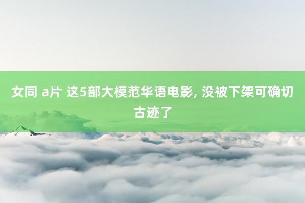 女同 a片 这5部大模范华语电影， 没被下架可确切古迹了