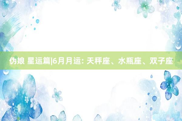 伪娘 星运篇|6月月运: 天秤座、水瓶座、双子座