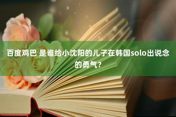 百度鸡巴 是谁给小沈阳的儿子在韩国solo出说念的勇气？