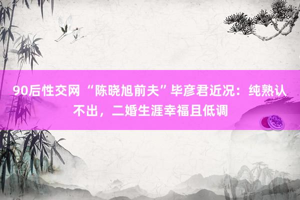 90后性交网 “陈晓旭前夫”毕彦君近况：纯熟认不出，二婚生涯幸福且低调