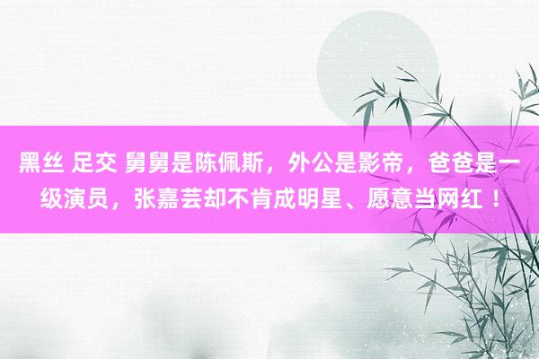 黑丝 足交 舅舅是陈佩斯，外公是影帝，爸爸是一级演员，张嘉芸却不肯成明星、愿意当网红 ！