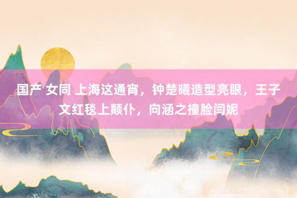 国产 女同 上海这通宵，钟楚曦造型亮眼，王子文红毯上颠仆，向涵之撞脸闫妮