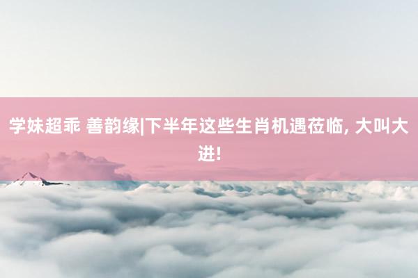 学妹超乖 善韵缘|下半年这些生肖机遇莅临， 大叫大进!