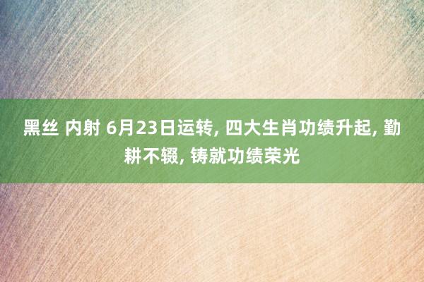黑丝 内射 6月23日运转, 四大生肖功绩升起, 勤耕不辍, 铸就功绩荣光