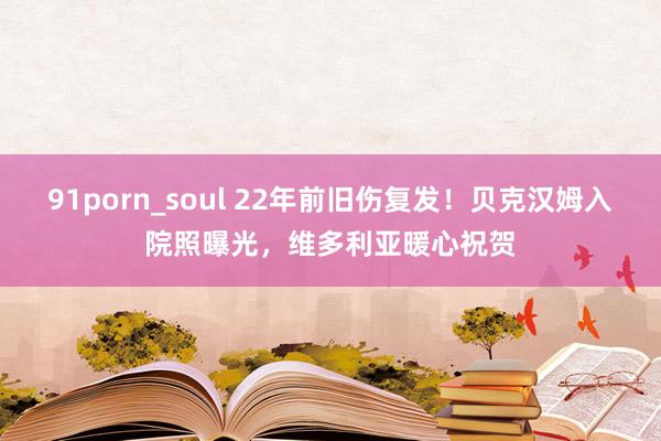 91porn_soul 22年前旧伤复发！贝克汉姆入院照曝光，维多利亚暖心祝贺